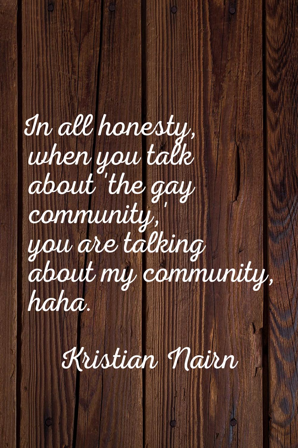 In all honesty, when you talk about 'the gay community,' you are talking about my community, haha.