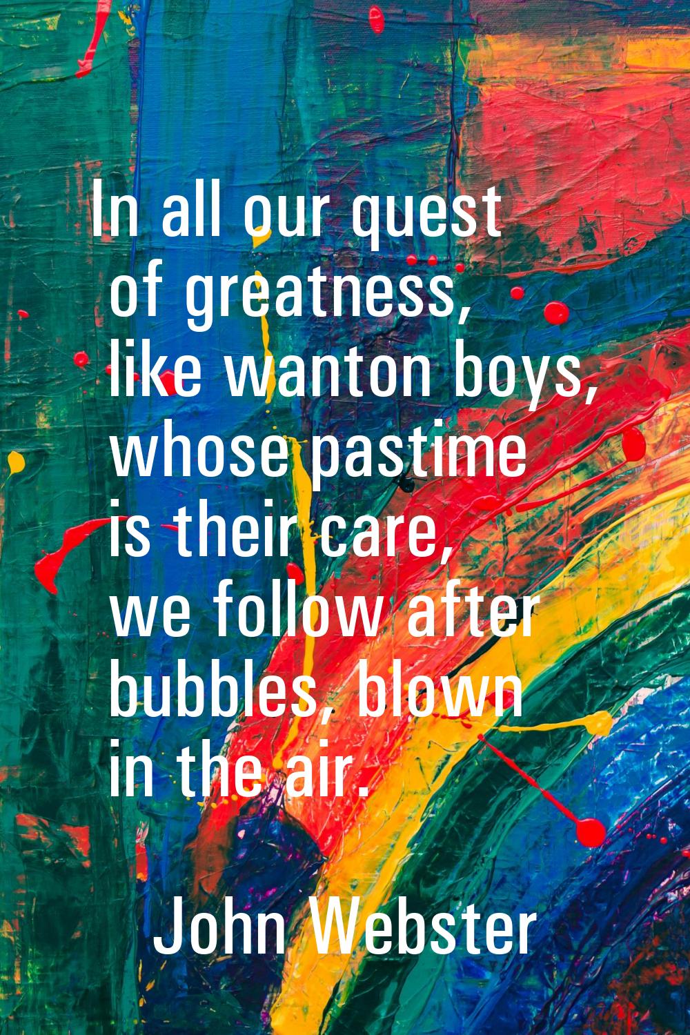 In all our quest of greatness, like wanton boys, whose pastime is their care, we follow after bubbl