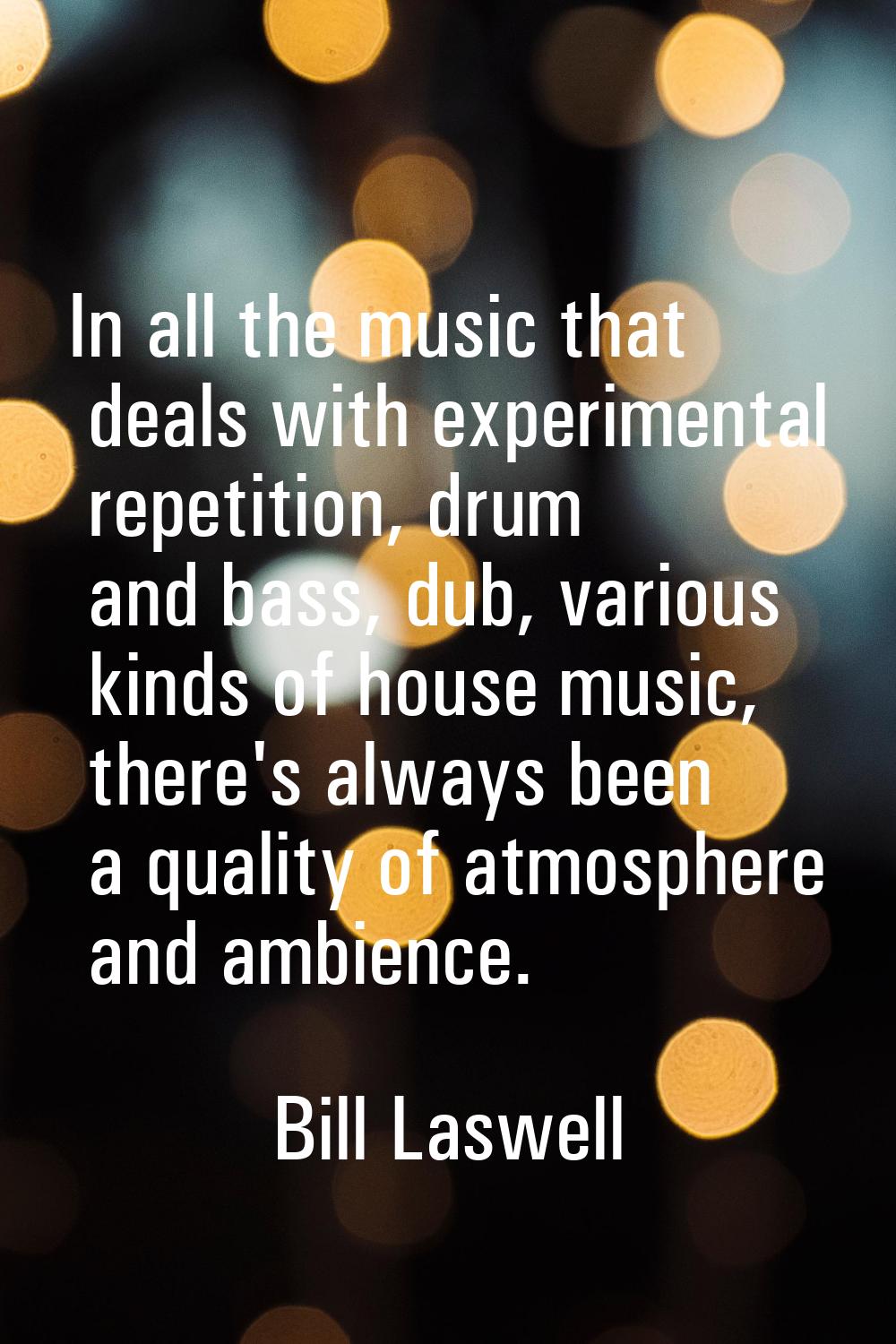 In all the music that deals with experimental repetition, drum and bass, dub, various kinds of hous