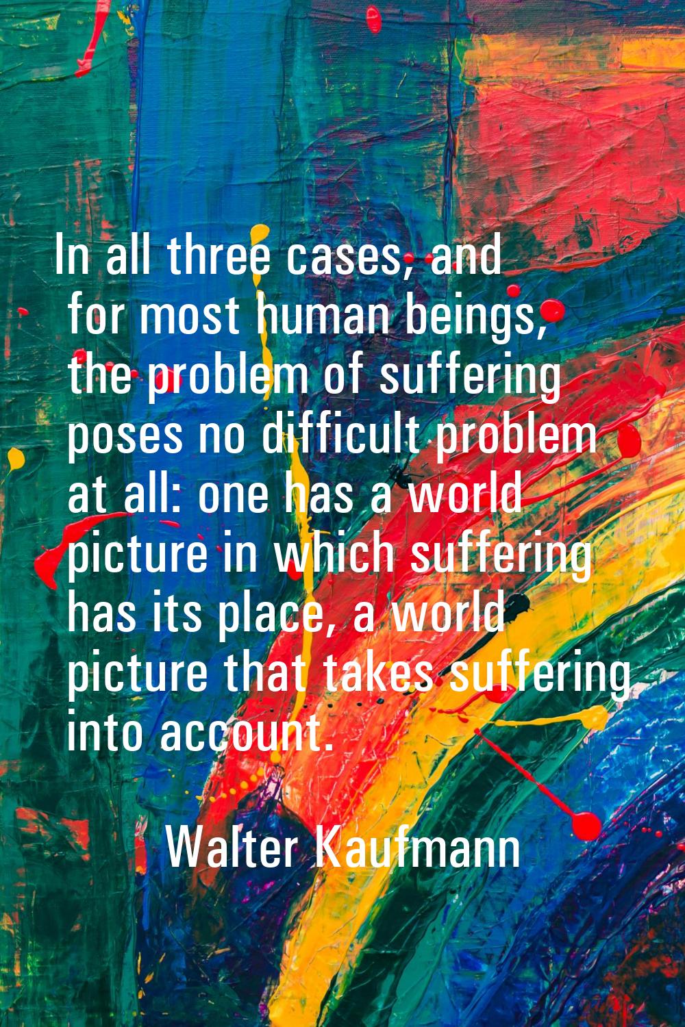 In all three cases, and for most human beings, the problem of suffering poses no difficult problem 