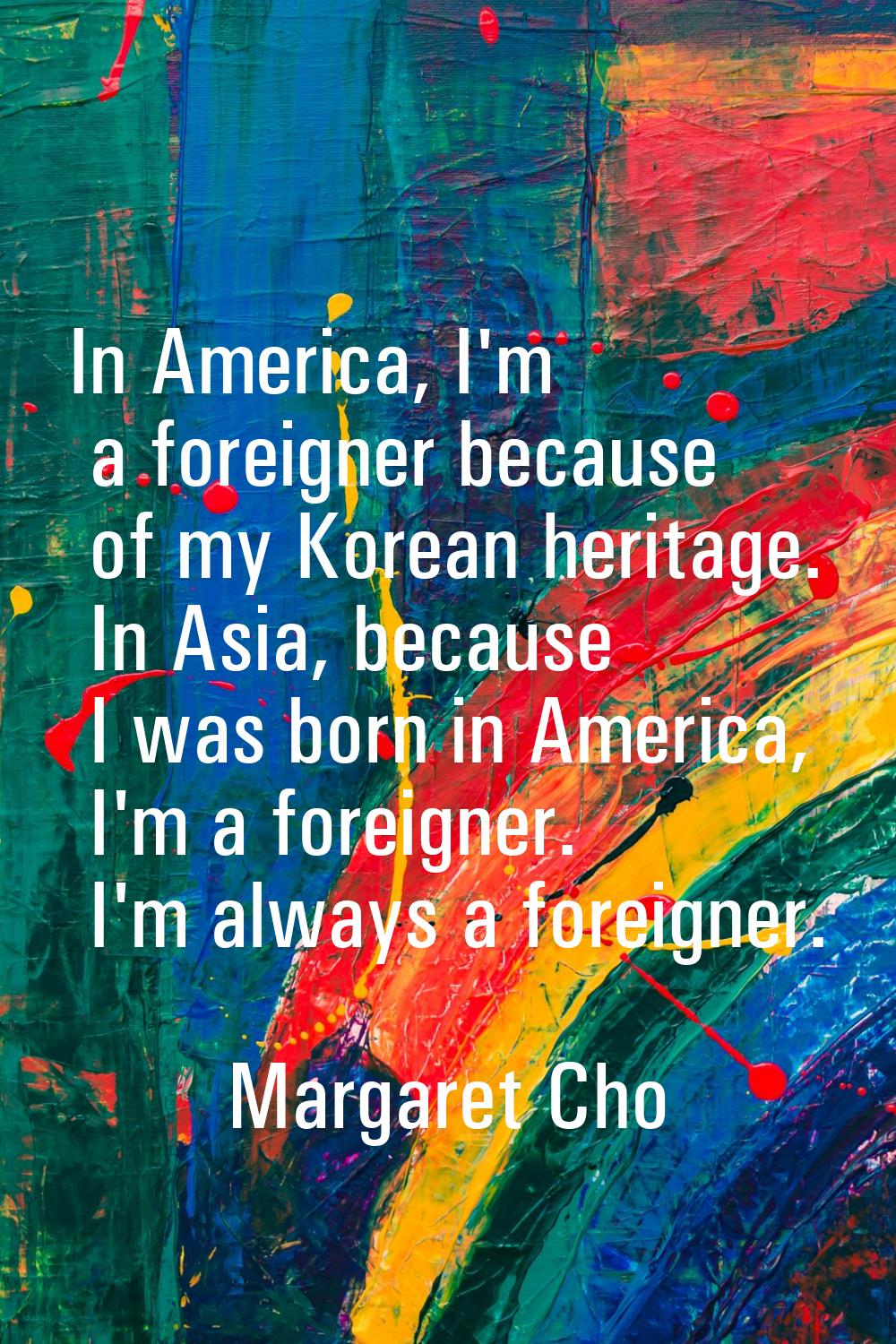In America, I'm a foreigner because of my Korean heritage. In Asia, because I was born in America, 