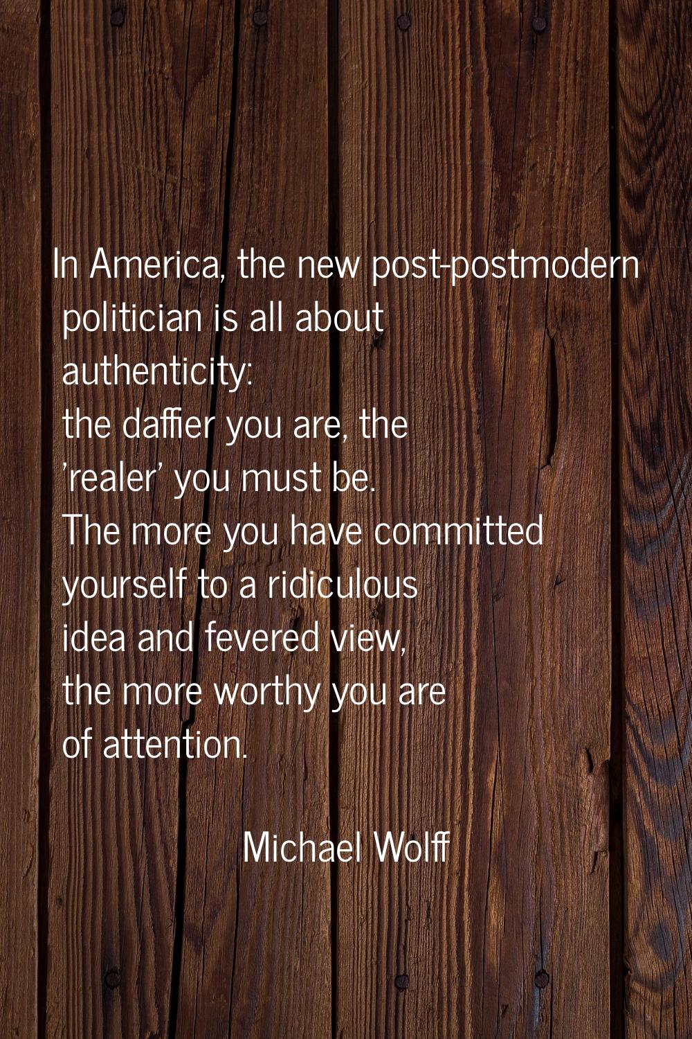 In America, the new post-postmodern politician is all about authenticity: the daffier you are, the 
