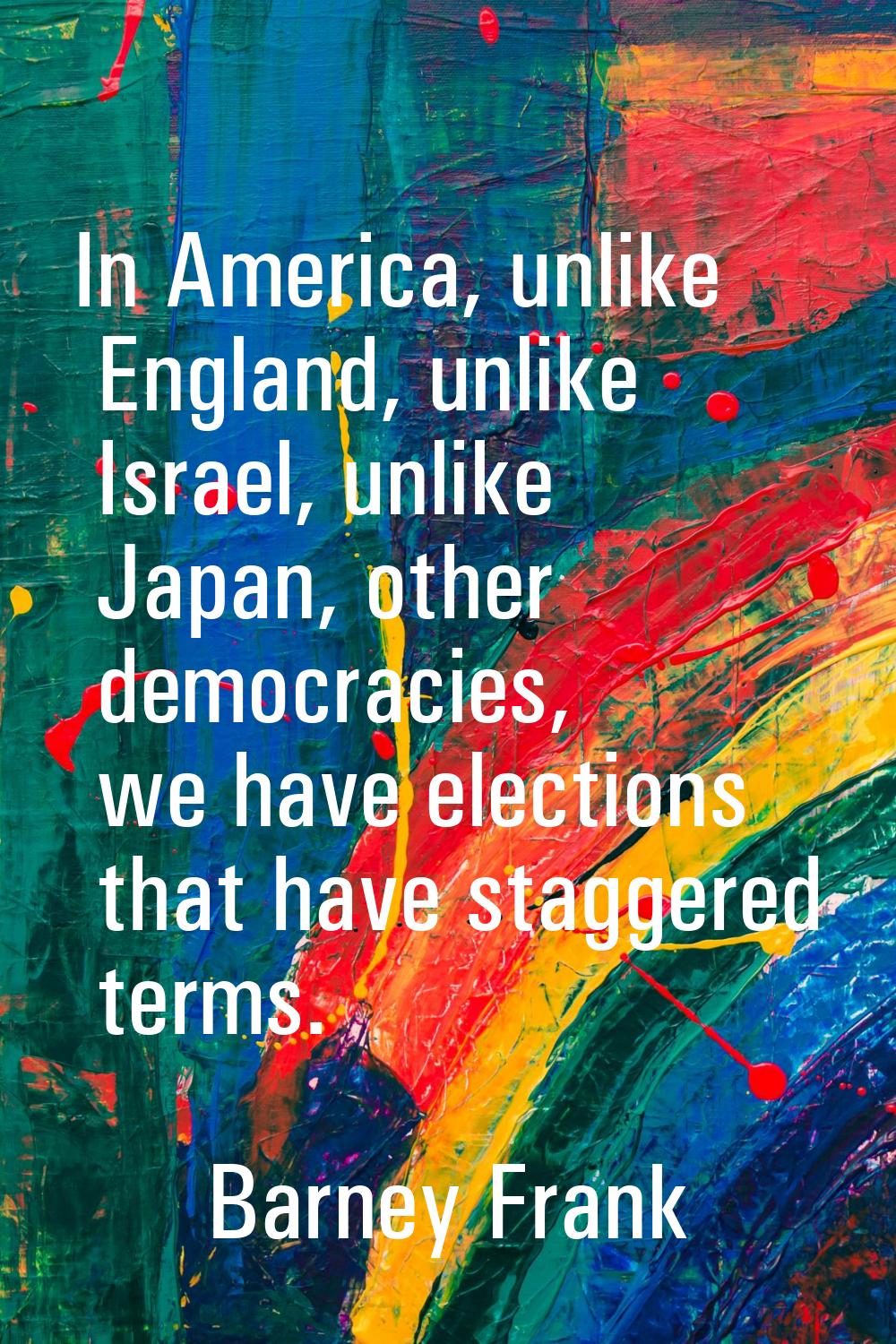 In America, unlike England, unlike Israel, unlike Japan, other democracies, we have elections that 