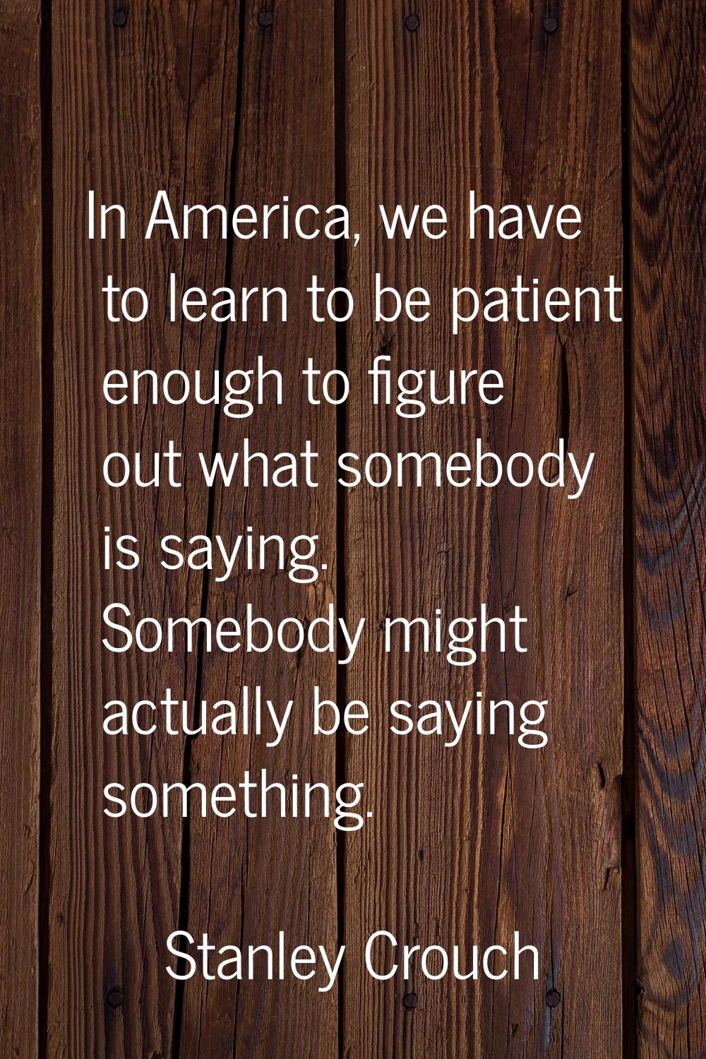 In America, we have to learn to be patient enough to figure out what somebody is saying. Somebody m