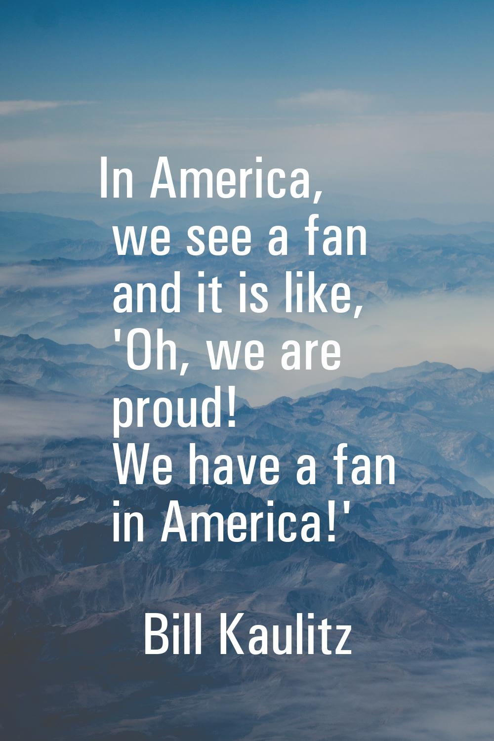 In America, we see a fan and it is like, 'Oh, we are proud! We have a fan in America!'