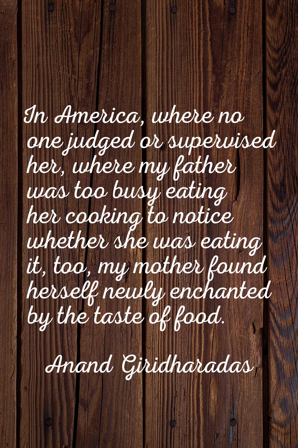 In America, where no one judged or supervised her, where my father was too busy eating her cooking 