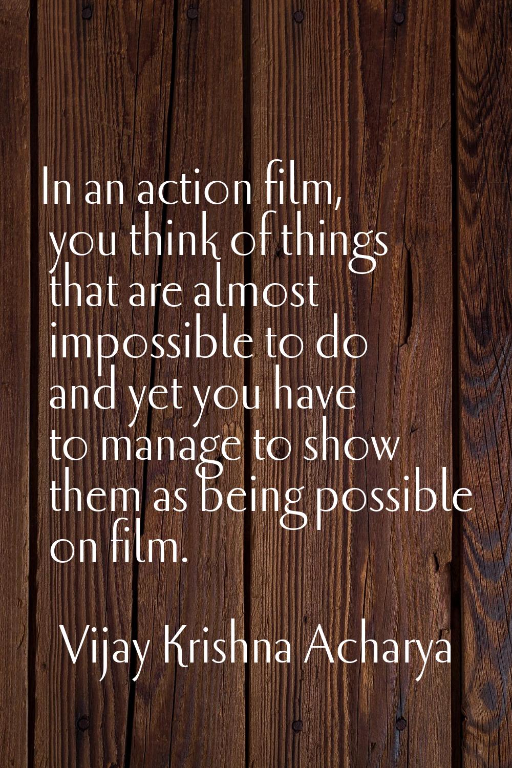 In an action film, you think of things that are almost impossible to do and yet you have to manage 