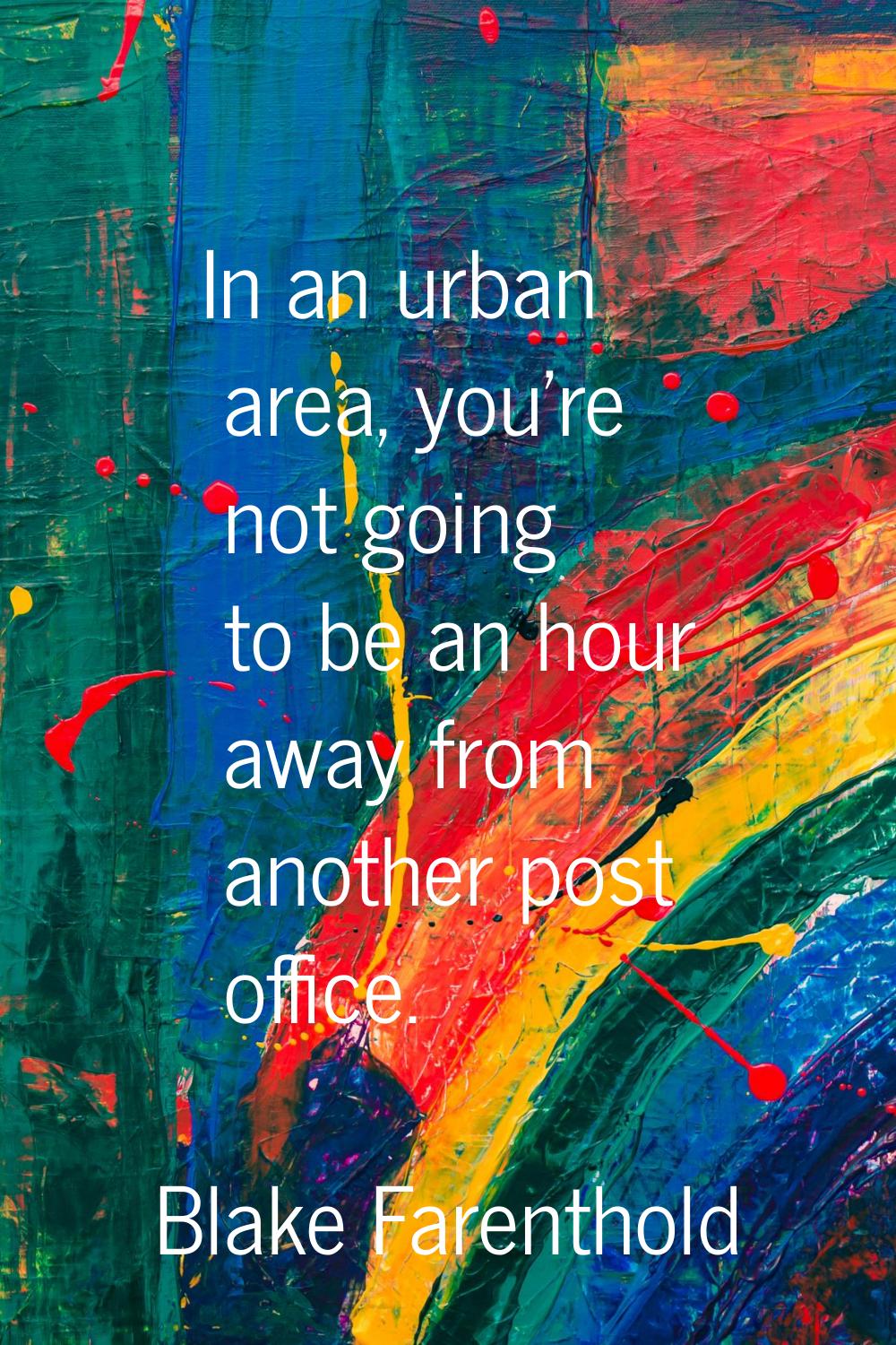 In an urban area, you're not going to be an hour away from another post office.