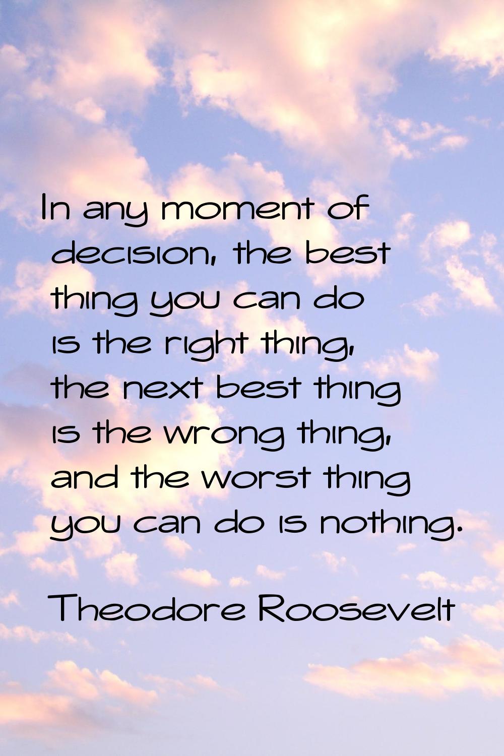 In any moment of decision, the best thing you can do is the right thing, the next best thing is the