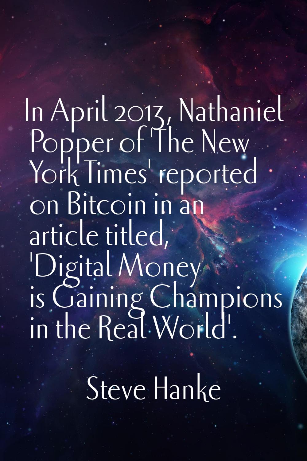 In April 2013, Nathaniel Popper of 'The New York Times' reported on Bitcoin in an article titled, '