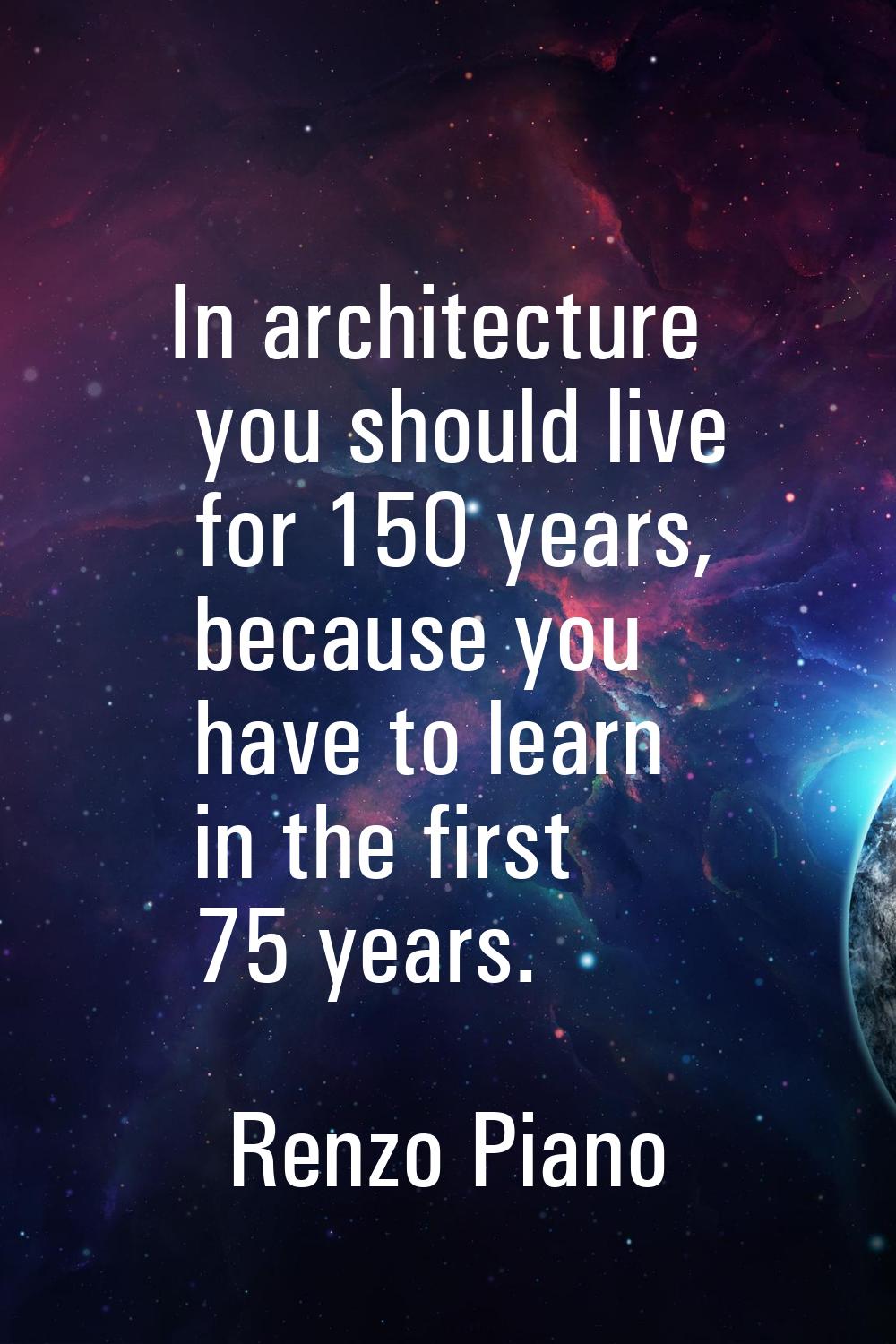 In architecture you should live for 150 years, because you have to learn in the first 75 years.