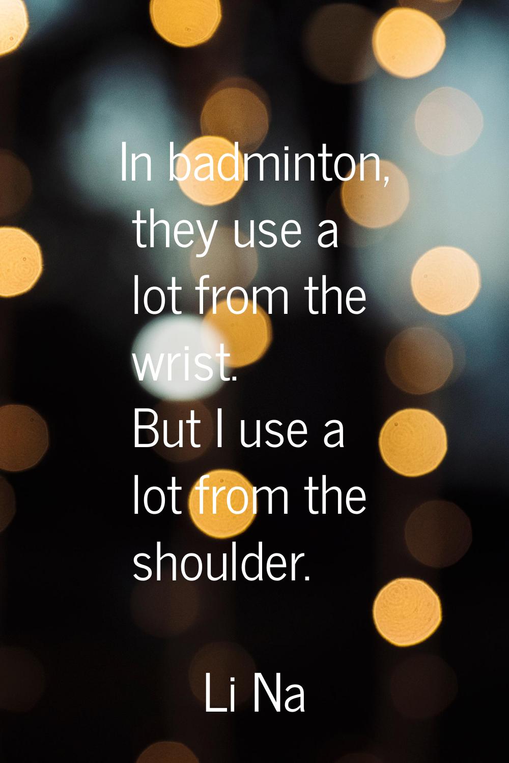 In badminton, they use a lot from the wrist. But I use a lot from the shoulder.