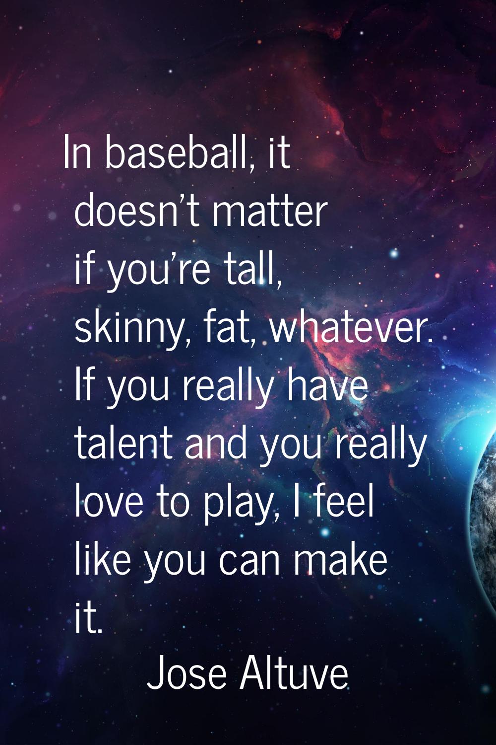 In baseball, it doesn't matter if you're tall, skinny, fat, whatever. If you really have talent and