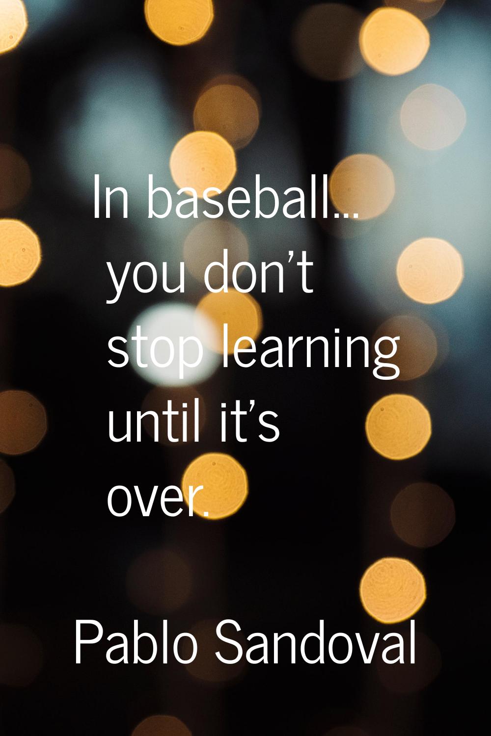 In baseball... you don't stop learning until it's over.