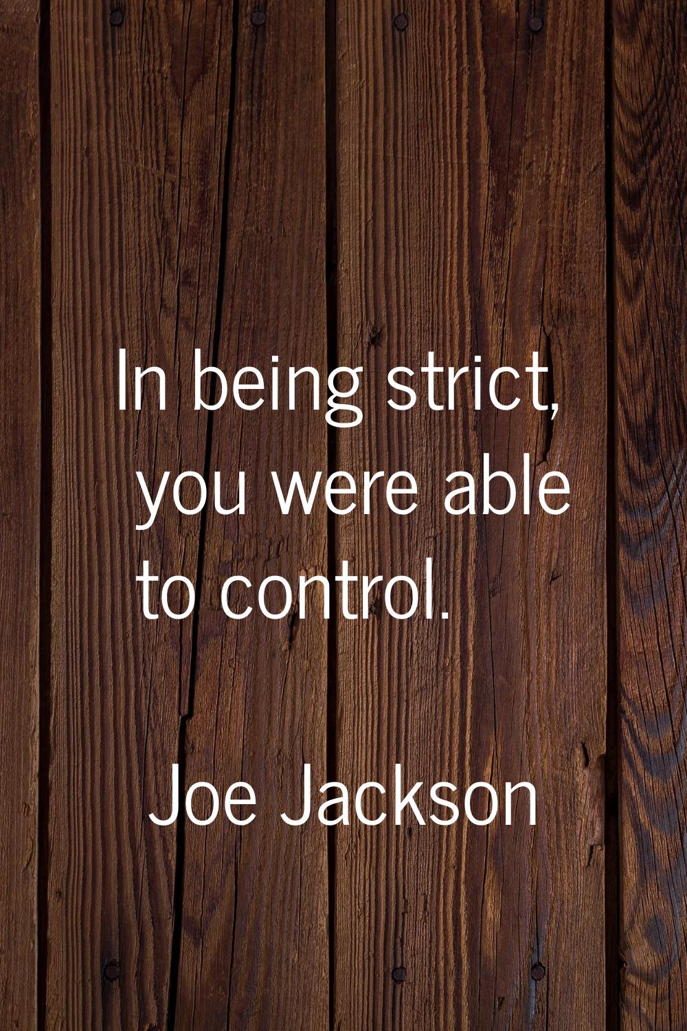 In being strict, you were able to control.