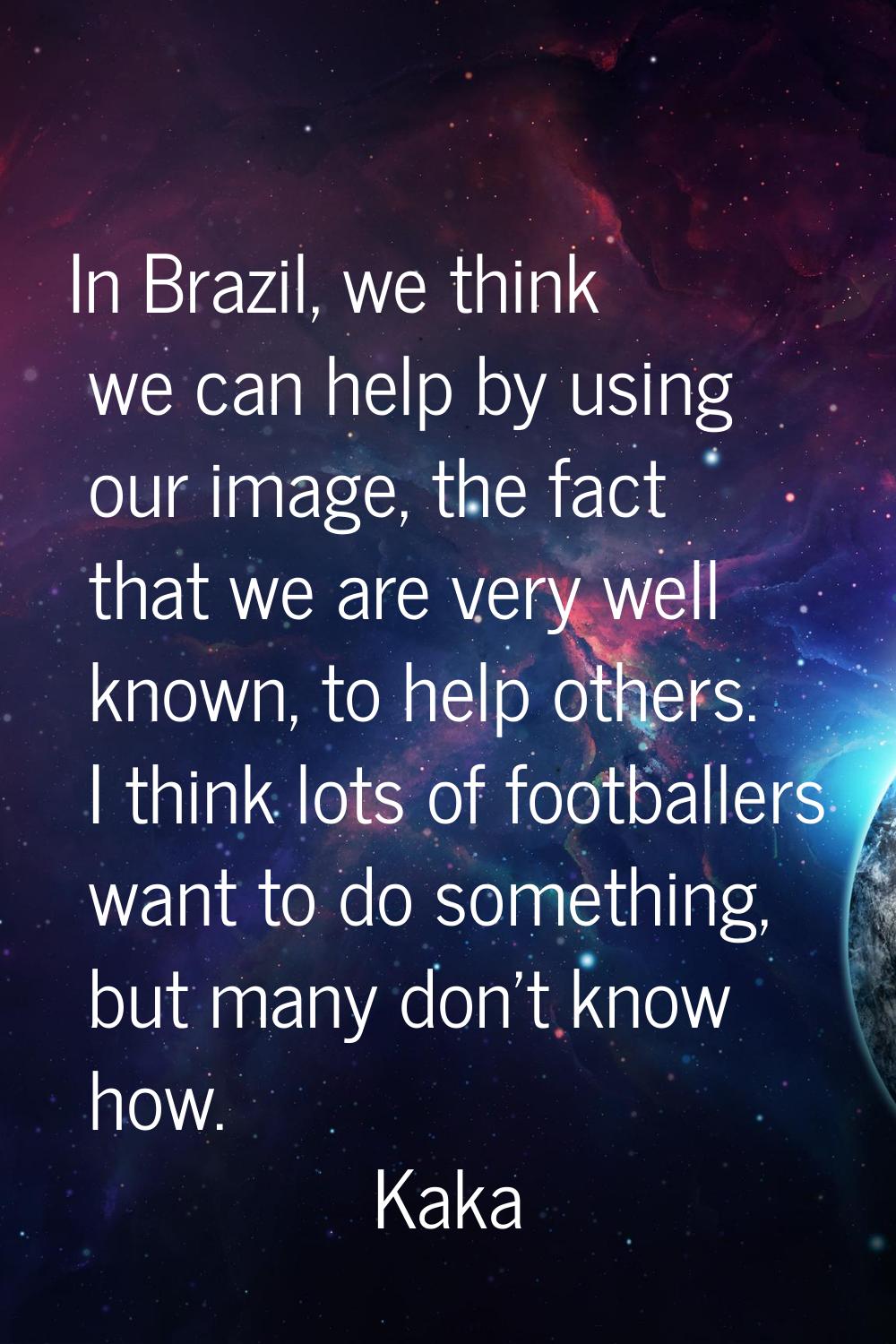 In Brazil, we think we can help by using our image, the fact that we are very well known, to help o