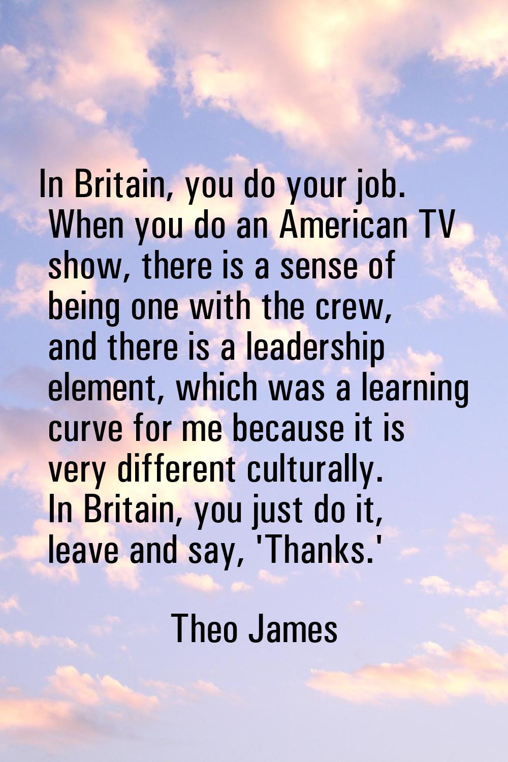 In Britain, you do your job. When you do an American TV show, there is a sense of being one with th