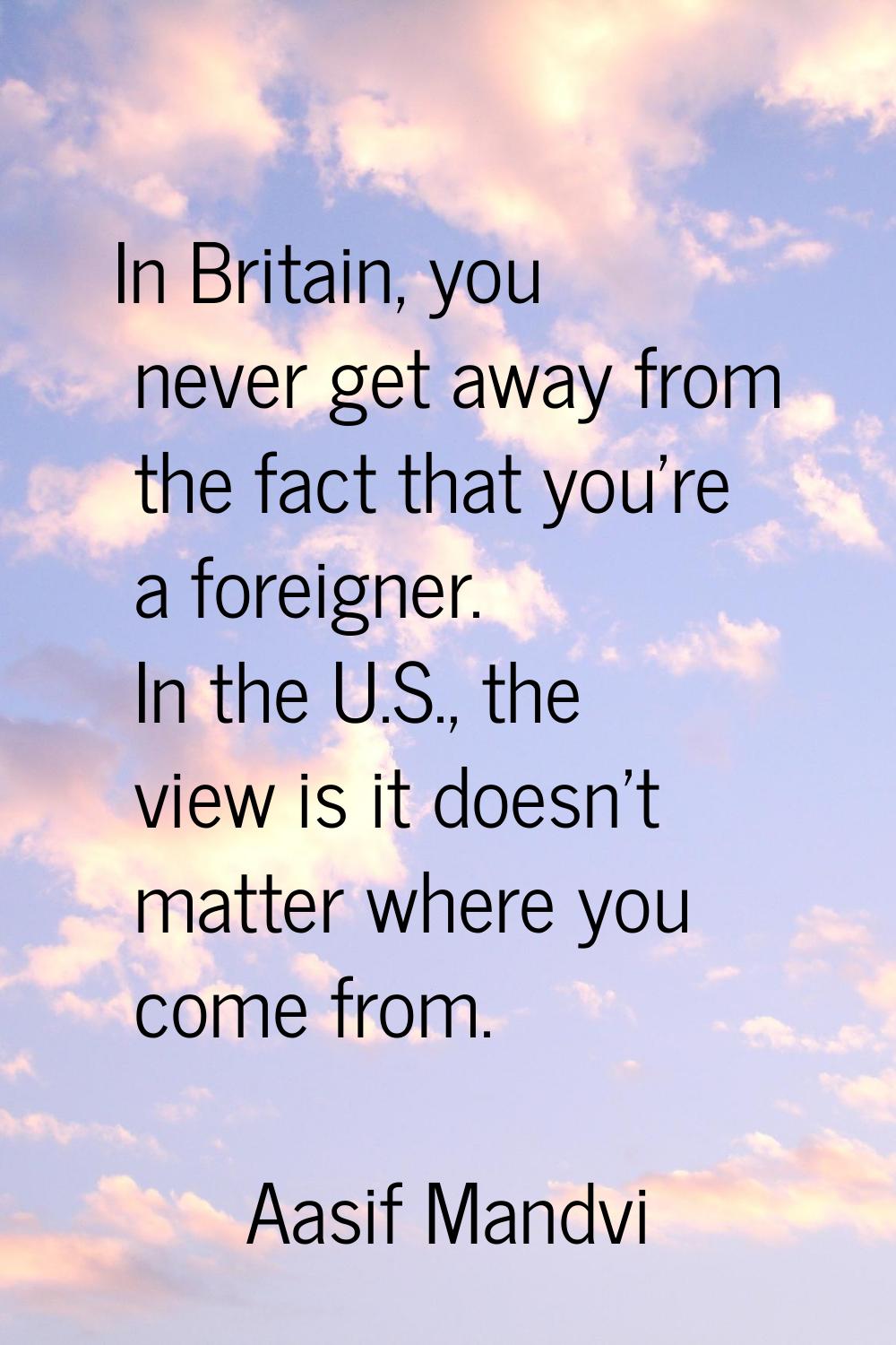 In Britain, you never get away from the fact that you're a foreigner. In the U.S., the view is it d