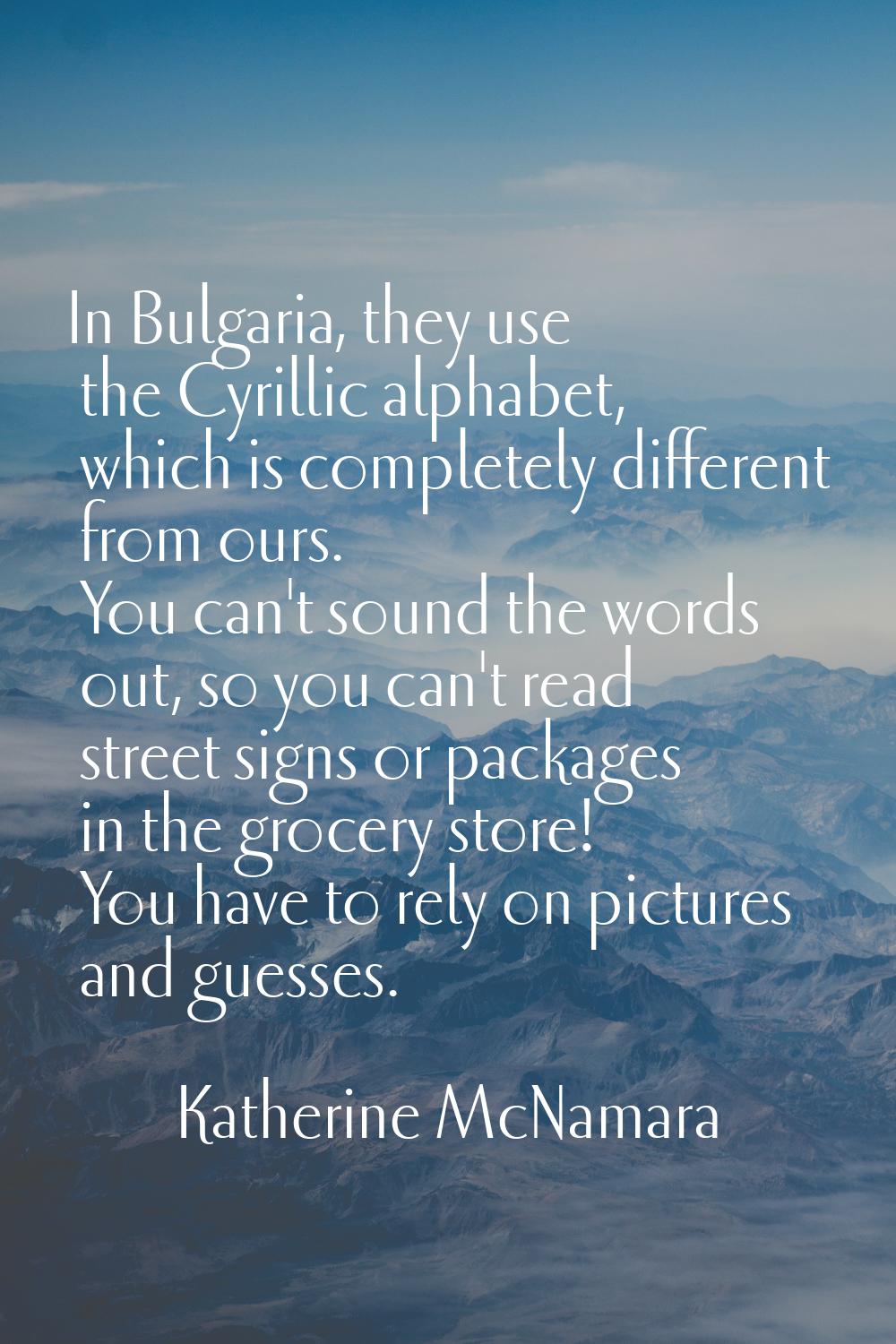 In Bulgaria, they use the Cyrillic alphabet, which is completely different from ours. You can't sou