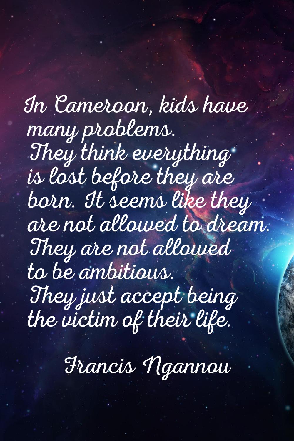 In Cameroon, kids have many problems. They think everything is lost before they are born. It seems 