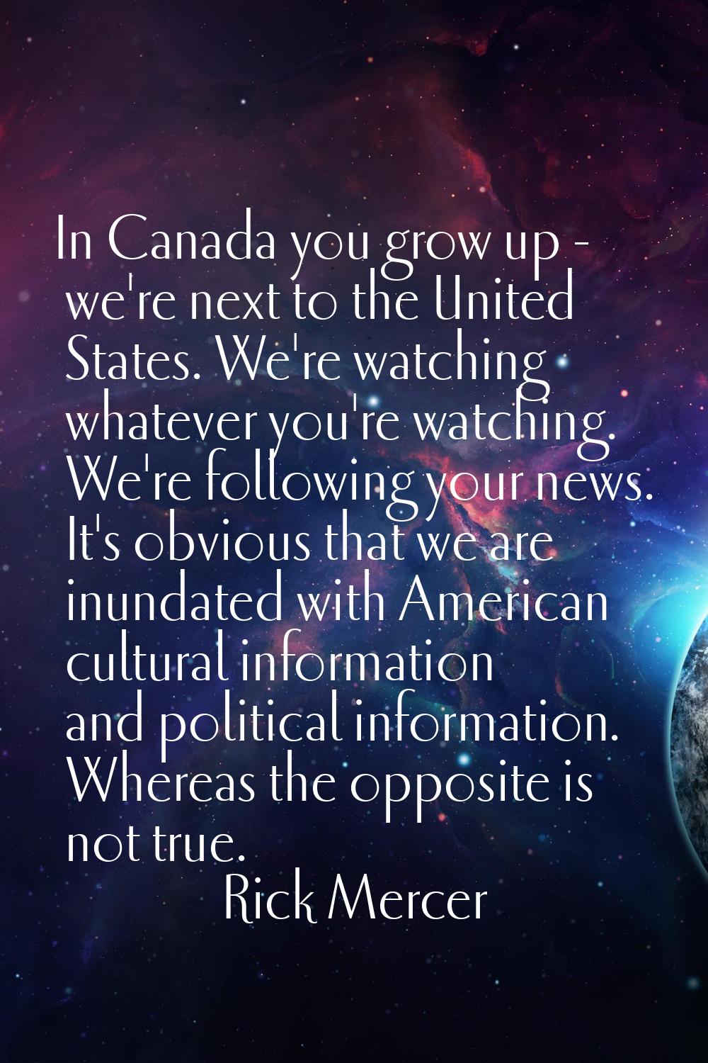In Canada you grow up - we're next to the United States. We're watching whatever you're watching. W