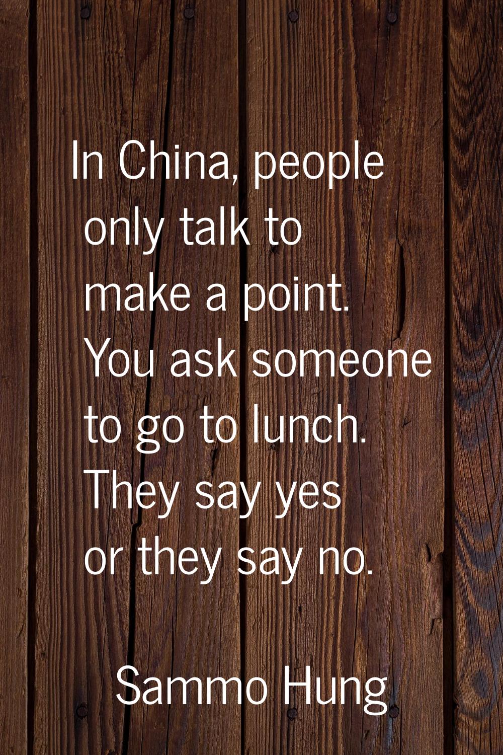 In China, people only talk to make a point. You ask someone to go to lunch. They say yes or they sa