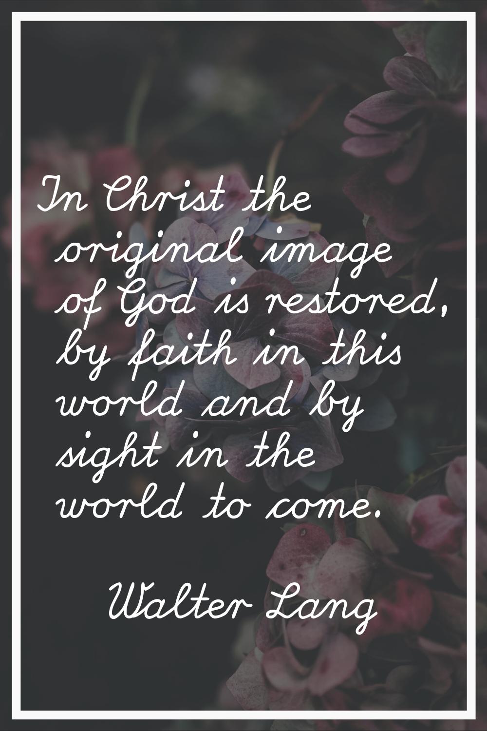 In Christ the original image of God is restored, by faith in this world and by sight in the world t