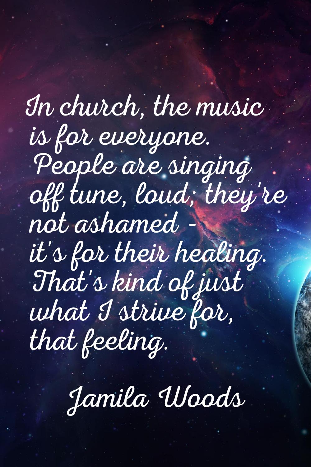In church, the music is for everyone. People are singing off tune, loud; they're not ashamed - it's