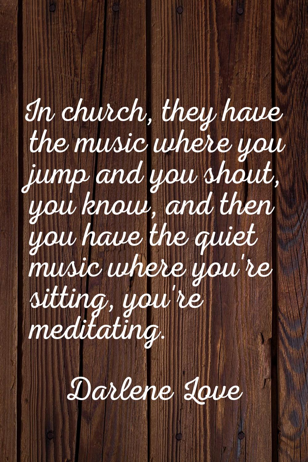 In church, they have the music where you jump and you shout, you know, and then you have the quiet 