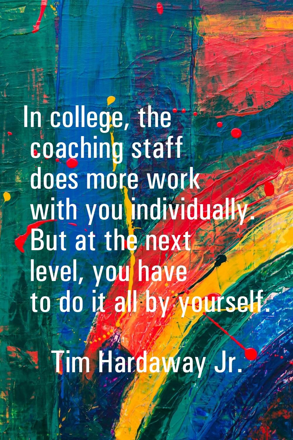 In college, the coaching staff does more work with you individually. But at the next level, you hav