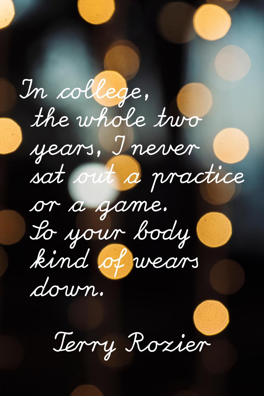 In college, the whole two years, I never sat out a practice or a game. So your body kind of wears d