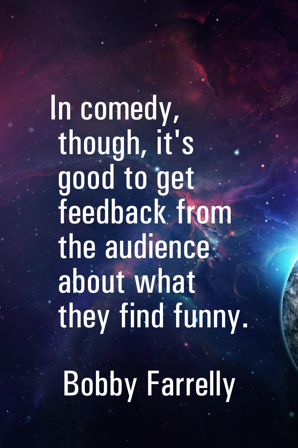 In comedy, though, it's good to get feedback from the audience about what they find funny.