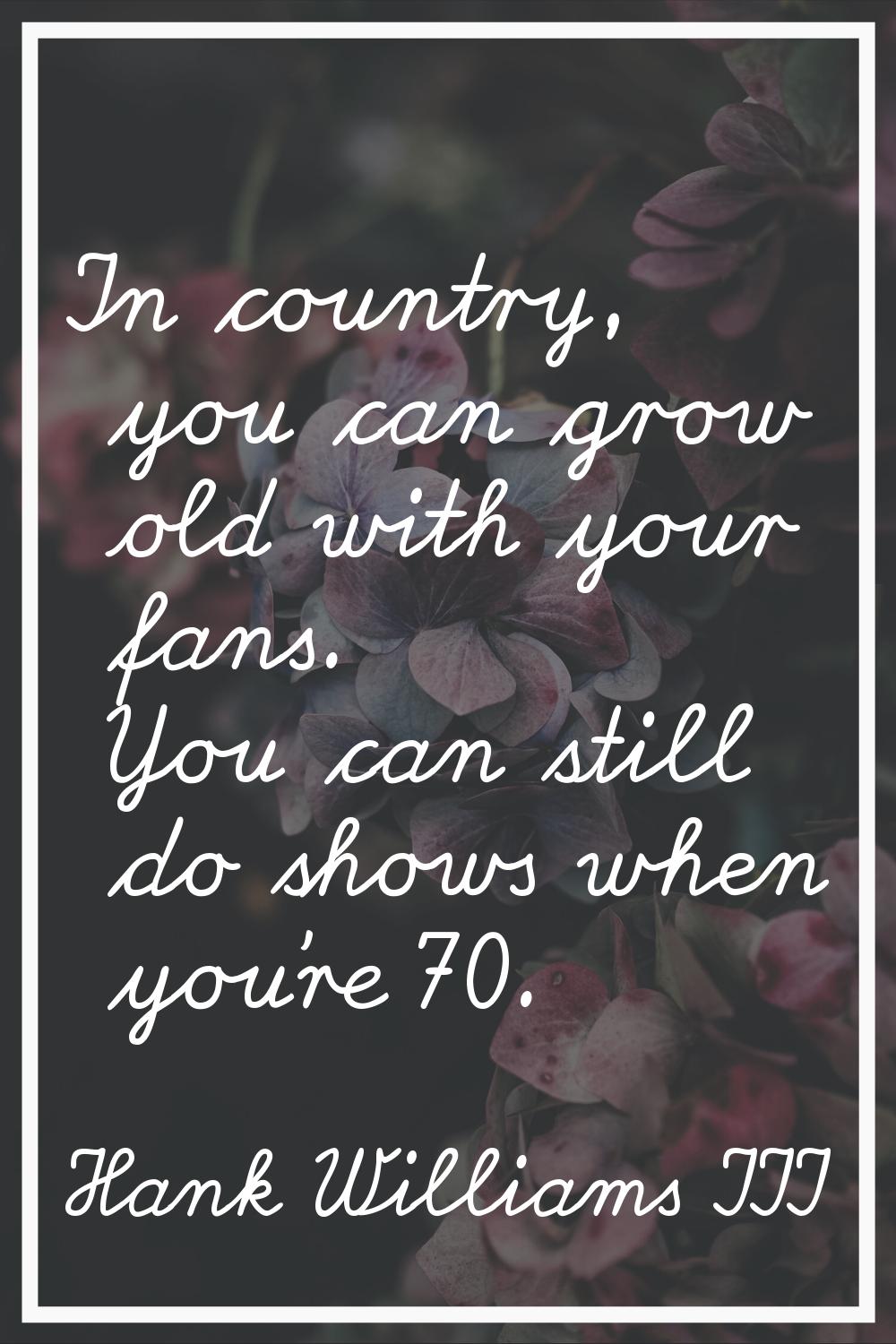 In country, you can grow old with your fans. You can still do shows when you're 70.