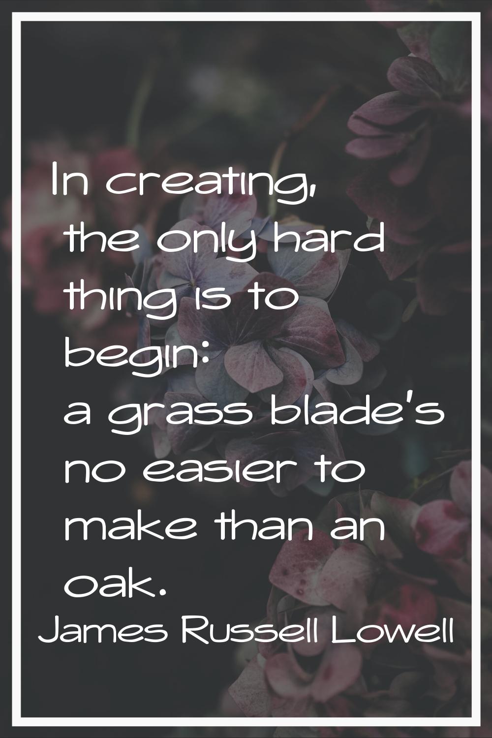 In creating, the only hard thing is to begin: a grass blade's no easier to make than an oak.