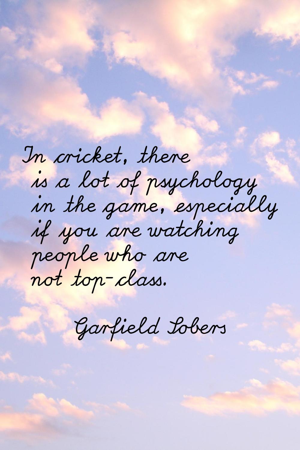 In cricket, there is a lot of psychology in the game, especially if you are watching people who are