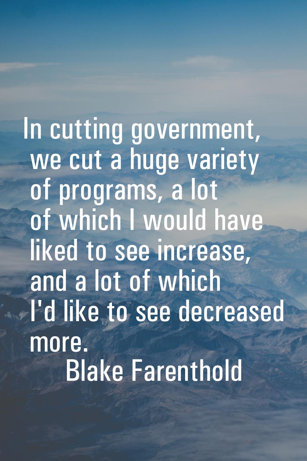 In cutting government, we cut a huge variety of programs, a lot of which I would have liked to see 