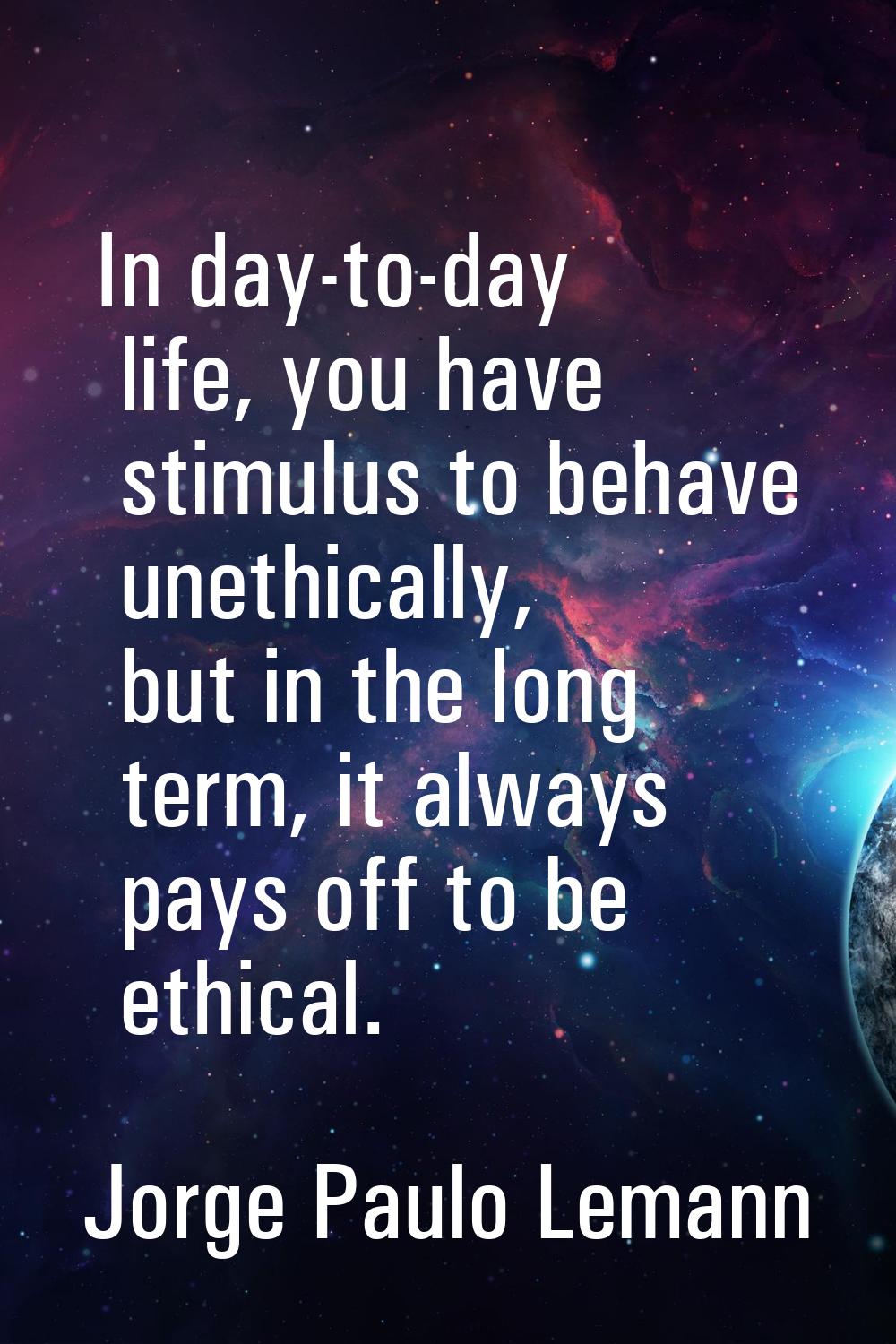 In day-to-day life, you have stimulus to behave unethically, but in the long term, it always pays o