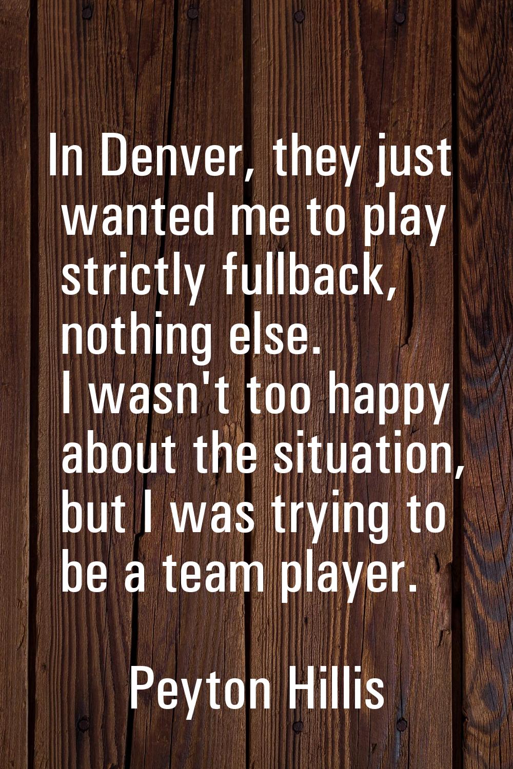 In Denver, they just wanted me to play strictly fullback, nothing else. I wasn't too happy about th