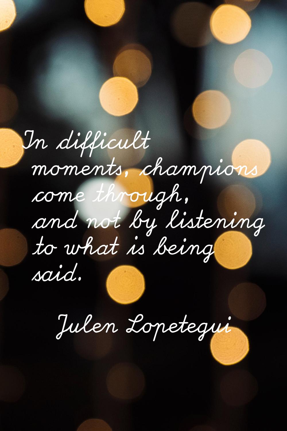 In difficult moments, champions come through, and not by listening to what is being said.