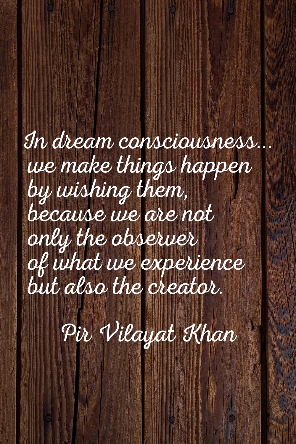 In dream consciousness... we make things happen by wishing them, because we are not only the observ