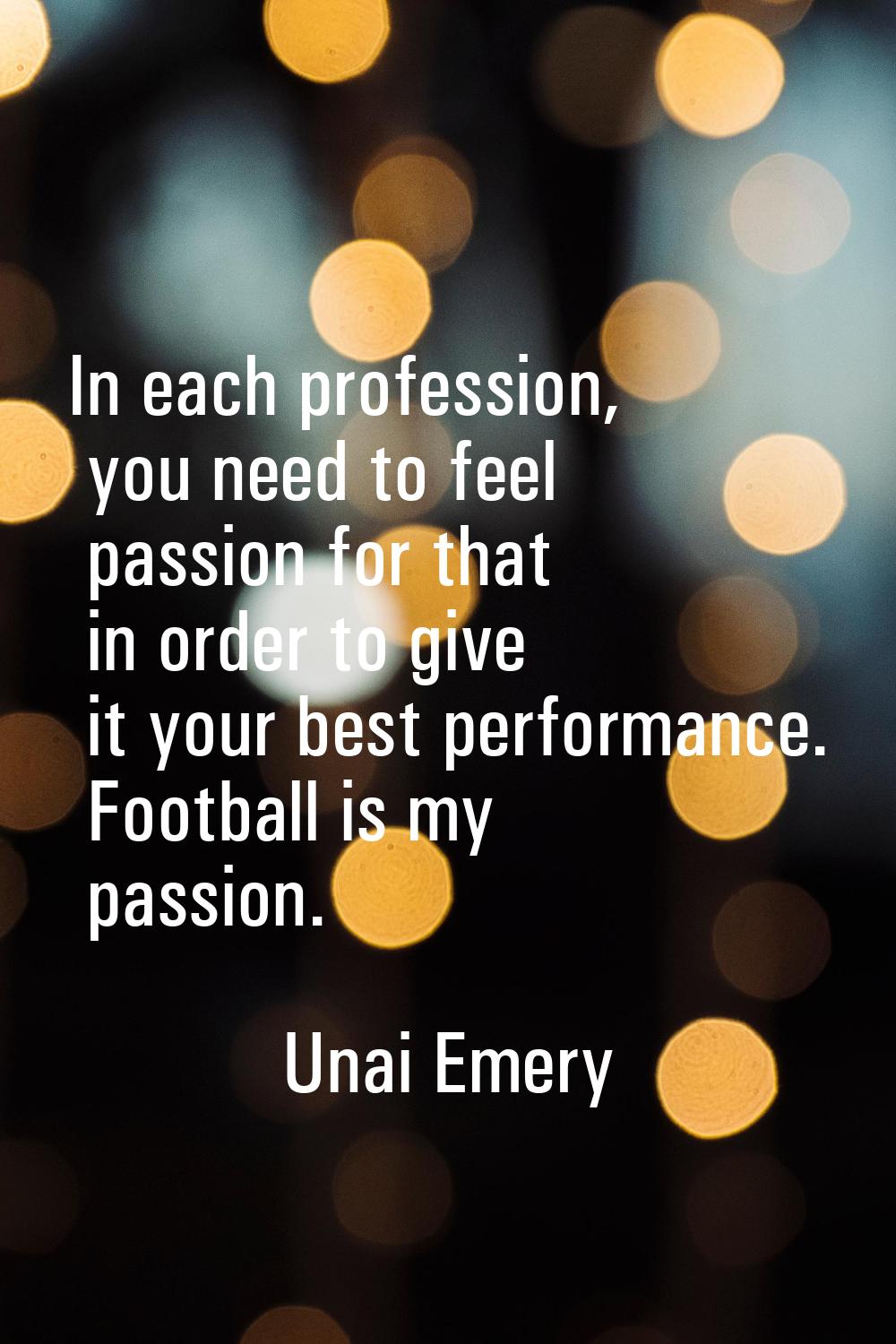 In each profession, you need to feel passion for that in order to give it your best performance. Fo