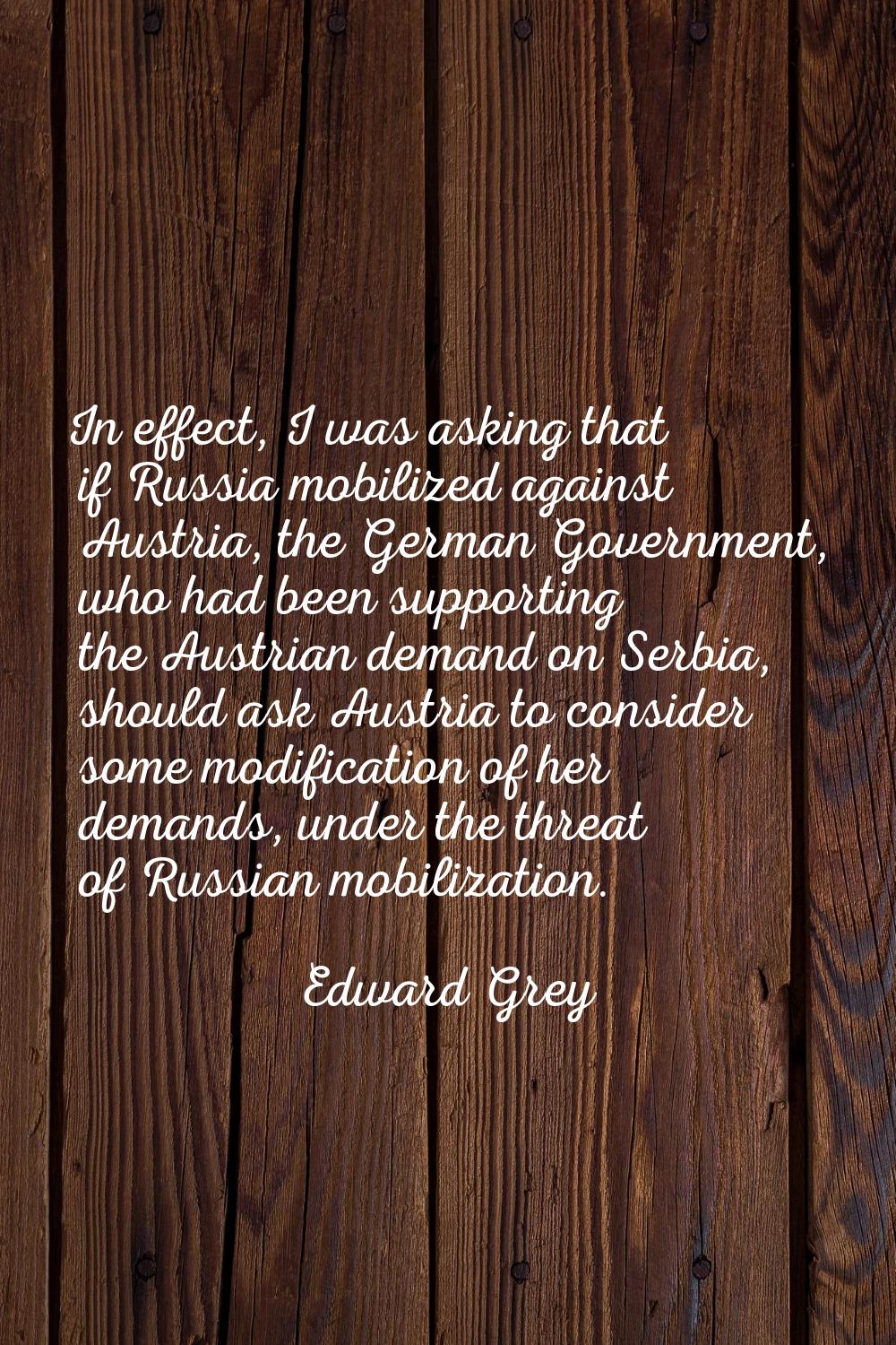 In effect, I was asking that if Russia mobilized against Austria, the German Government, who had be