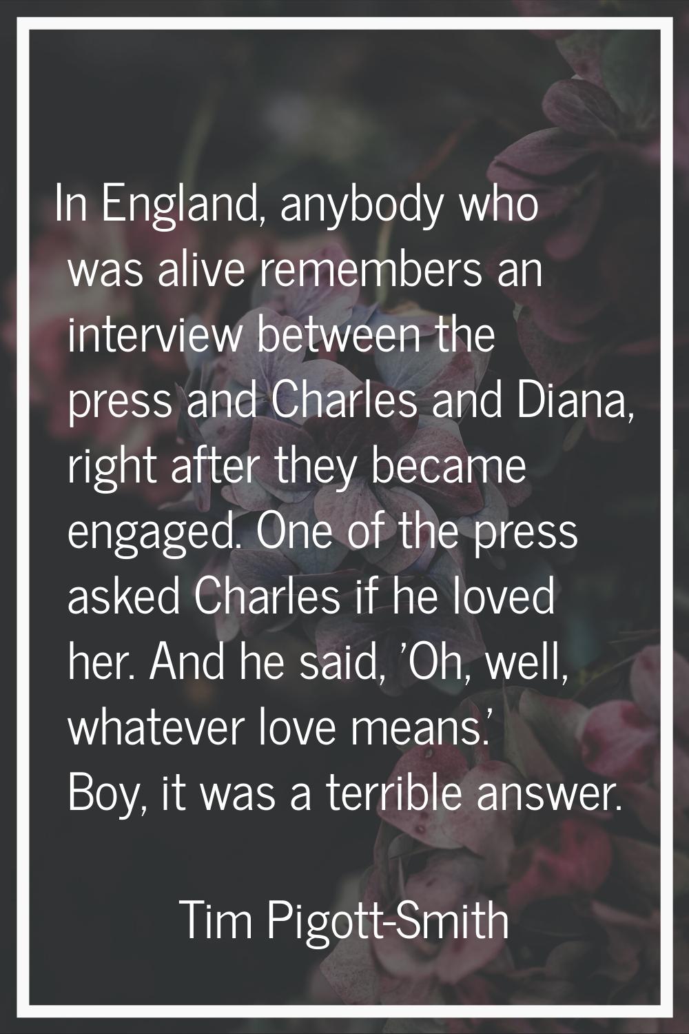 In England, anybody who was alive remembers an interview between the press and Charles and Diana, r