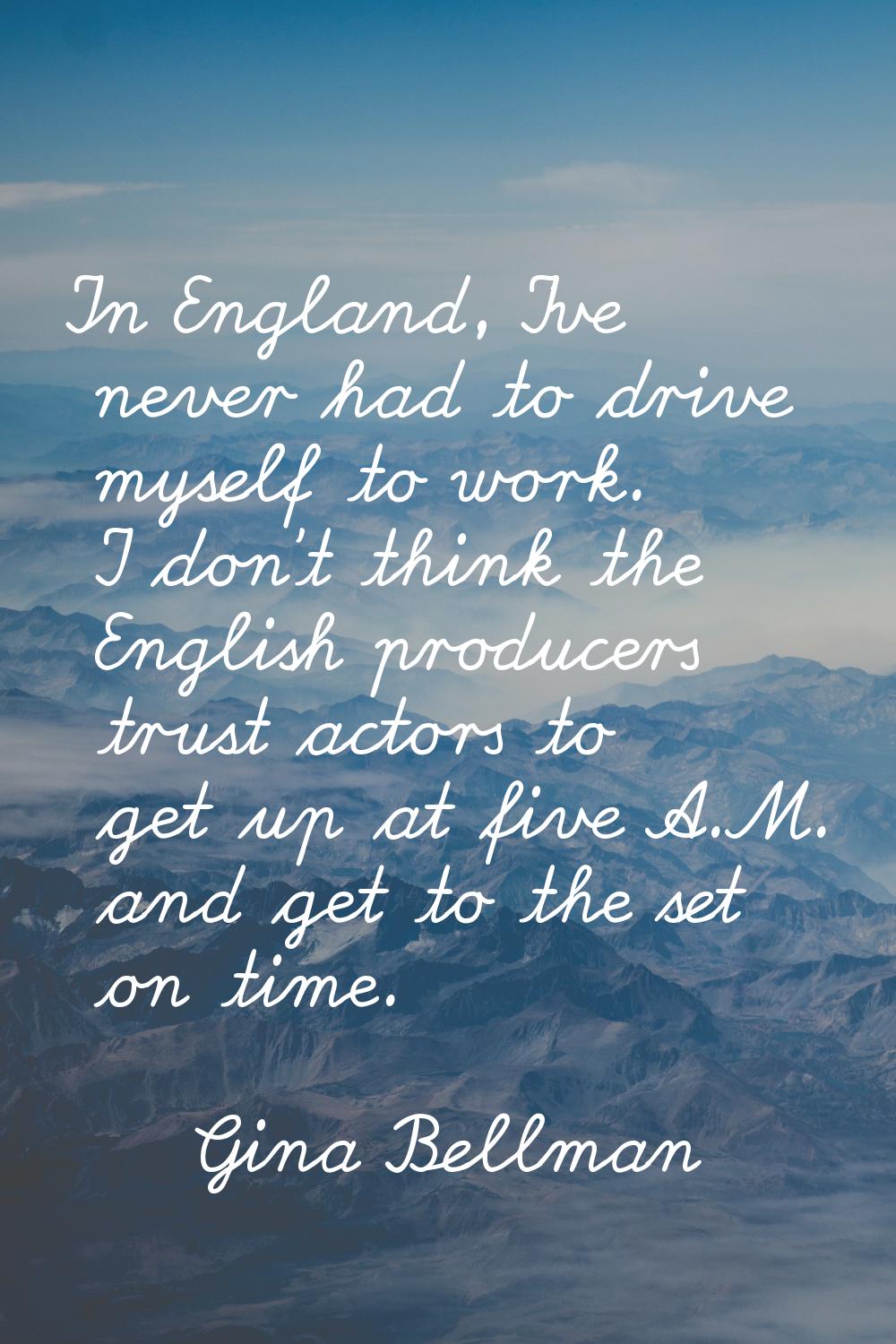 In England, I've never had to drive myself to work. I don't think the English producers trust actor
