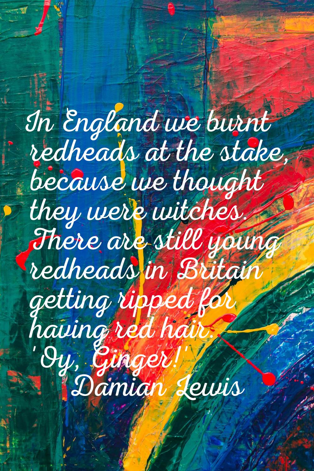 In England we burnt redheads at the stake, because we thought they were witches. There are still yo