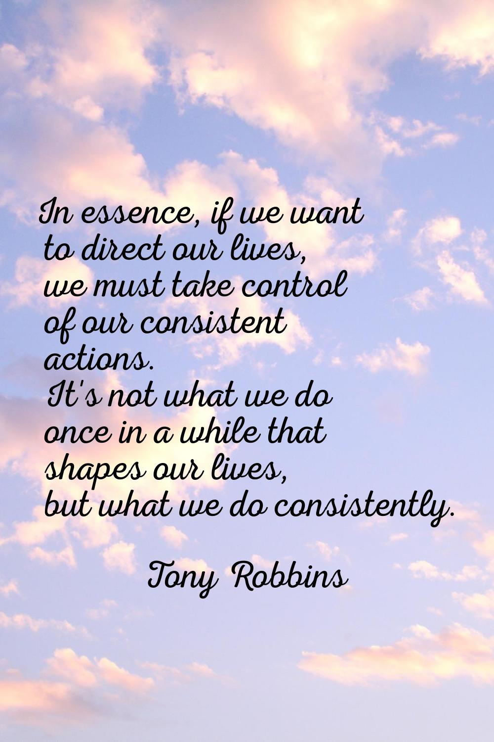In essence, if we want to direct our lives, we must take control of our consistent actions. It's no