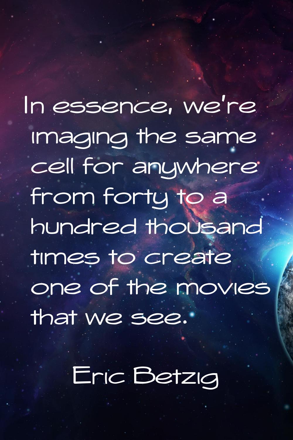 In essence, we're imaging the same cell for anywhere from forty to a hundred thousand times to crea
