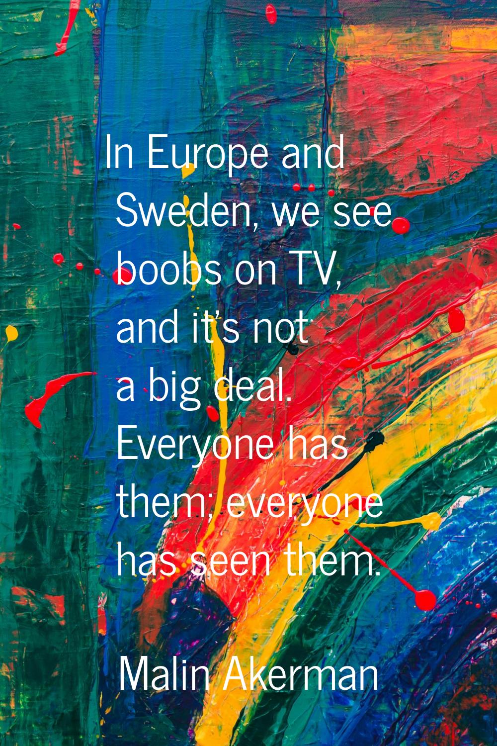 In Europe and Sweden, we see boobs on TV, and it's not a big deal. Everyone has them; everyone has 