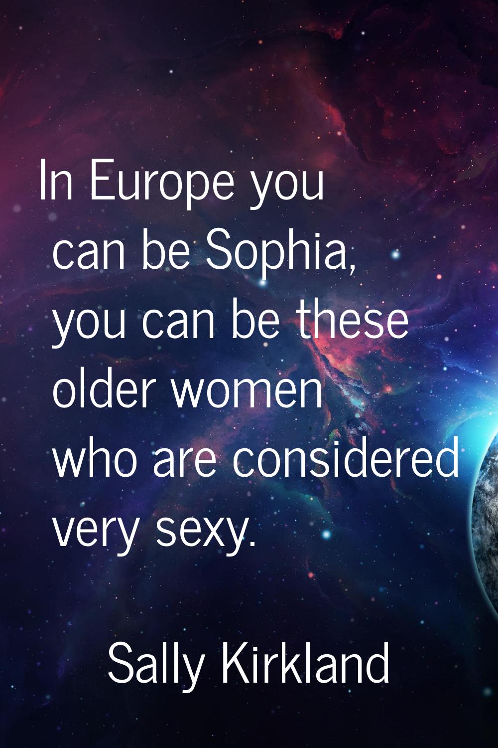 In Europe you can be Sophia, you can be these older women who are considered very sexy.