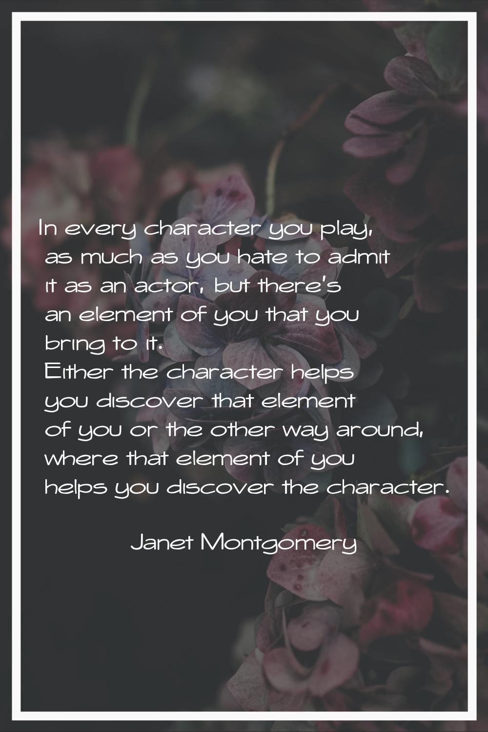 In every character you play, as much as you hate to admit it as an actor, but there's an element of